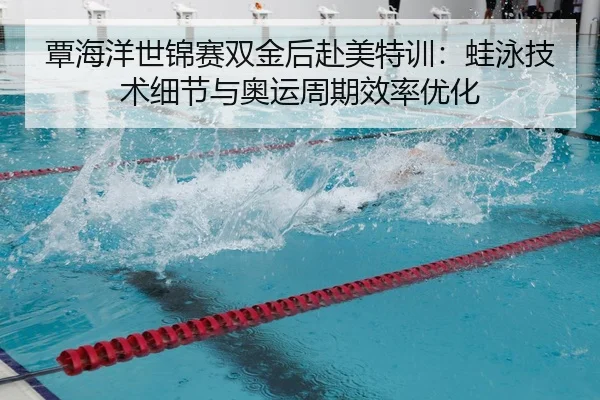 覃海洋世锦赛双金后赴美特训：蛙泳技术细节与奥运周期效率优化